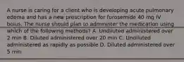 A nurse is caring for a client who is developing acute pulmonary edema and has a new prescription for furosemide 40 mg IV bolus. The nurse should plan to administer the medication using which of the following methods? A. Undiluted administered over 2 min B. Diluted administered over 20 min C. Undiluted administered as rapidly as possible D. Diluted administered over 5 min