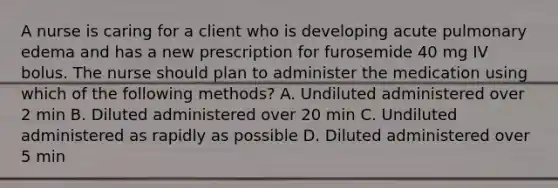 A nurse is caring for a client who is developing acute pulmonary edema and has a new prescription for furosemide 40 mg IV bolus. The nurse should plan to administer the medication using which of the following methods? A. Undiluted administered over 2 min B. Diluted administered over 20 min C. Undiluted administered as rapidly as possible D. Diluted administered over 5 min