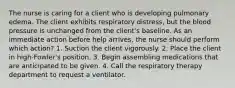 The nurse is caring for a client who is developing pulmonary edema. The client exhibits respiratory distress, but the blood pressure is unchanged from the client's baseline. As an immediate action before help arrives, the nurse should perform which action? 1. Suction the client vigorously. 2. Place the client in high-Fowler's position. 3. Begin assembling medications that are anticipated to be given. 4. Call the respiratory therapy department to request a ventilator.