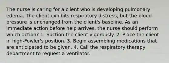 The nurse is caring for a client who is developing pulmonary edema. The client exhibits respiratory distress, but the blood pressure is unchanged from the client's baseline. As an immediate action before help arrives, the nurse should perform which action? 1. Suction the client vigorously. 2. Place the client in high-Fowler's position. 3. Begin assembling medications that are anticipated to be given. 4. Call the respiratory therapy department to request a ventilator.