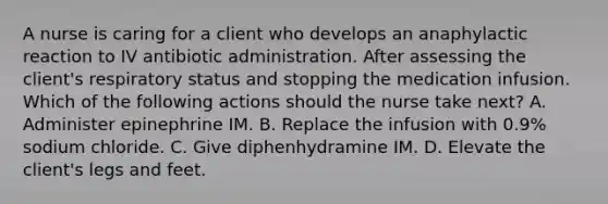 A nurse is caring for a client who develops an anaphylactic reaction to IV antibiotic administration. After assessing the client's respiratory status and stopping the medication infusion. Which of the following actions should the nurse take next? A. Administer epinephrine IM. B. Replace the infusion with 0.9% sodium chloride. C. Give diphenhydramine IM. D. Elevate the client's legs and feet.