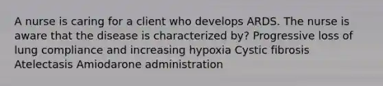 A nurse is caring for a client who develops ARDS. The nurse is aware that the disease is characterized by? Progressive loss of lung compliance and increasing hypoxia Cystic fibrosis Atelectasis Amiodarone administration