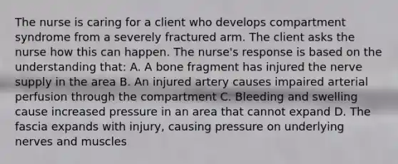 The nurse is caring for a client who develops compartment syndrome from a severely fractured arm. The client asks the nurse how this can happen. The nurse's response is based on the understanding that: A. A bone fragment has injured the nerve supply in the area B. An injured artery causes impaired arterial perfusion through the compartment C. Bleeding and swelling cause increased pressure in an area that cannot expand D. The fascia expands with injury, causing pressure on underlying nerves and muscles