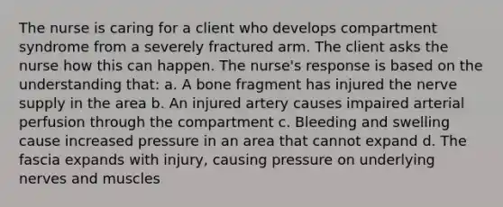 The nurse is caring for a client who develops compartment syndrome from a severely fractured arm. The client asks the nurse how this can happen. The nurse's response is based on the understanding that: a. A bone fragment has injured the nerve supply in the area b. An injured artery causes impaired arterial perfusion through the compartment c. Bleeding and swelling cause increased pressure in an area that cannot expand d. The fascia expands with injury, causing pressure on underlying nerves and muscles