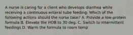 A nurse is caring for a client who develops diarrhea while receiving a continuous enteral tube feeding. Which of the following actions should the nurse take? A. Provide a low-protein formula B. Elevate the HOB to 30 deg. C. Switch to intermittent feedings D. Warm the formula to room temp