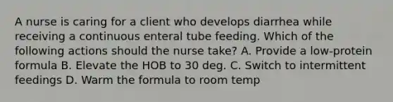 A nurse is caring for a client who develops diarrhea while receiving a continuous enteral tube feeding. Which of the following actions should the nurse take? A. Provide a low-protein formula B. Elevate the HOB to 30 deg. C. Switch to intermittent feedings D. Warm the formula to room temp