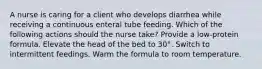 A nurse is caring for a client who develops diarrhea while receiving a continuous enteral tube feeding. Which of the following actions should the nurse take? Provide a low-protein formula. Elevate the head of the bed to 30°. Switch to intermittent feedings. Warm the formula to room temperature.