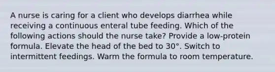 A nurse is caring for a client who develops diarrhea while receiving a continuous enteral tube feeding. Which of the following actions should the nurse take? Provide a low-protein formula. Elevate the head of the bed to 30°. Switch to intermittent feedings. Warm the formula to room temperature.