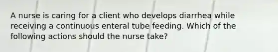 A nurse is caring for a client who develops diarrhea while receiving a continuous enteral tube feeding. Which of the following actions should the nurse take?