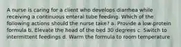 A nurse is caring for a client who develops diarrhea while receiving a continuous enteral tube feeding. Which of the following actions should the nurse take? a. Provide a low-protein formula b. Elevate the head of the bed 30 degrees c. Switch to intermittent feedings d. Warm the formula to room temperature