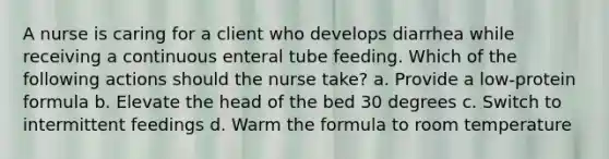 A nurse is caring for a client who develops diarrhea while receiving a continuous enteral tube feeding. Which of the following actions should the nurse take? a. Provide a low-protein formula b. Elevate the head of the bed 30 degrees c. Switch to intermittent feedings d. Warm the formula to room temperature