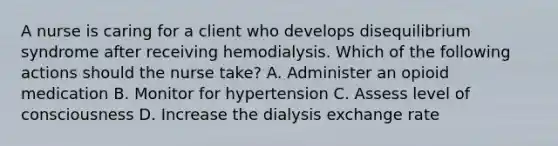 A nurse is caring for a client who develops disequilibrium syndrome after receiving hemodialysis. Which of the following actions should the nurse take? A. Administer an opioid medication B. Monitor for hypertension C. Assess level of consciousness D. Increase the dialysis exchange rate