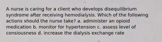 A nurse is caring for a client who develops disequilibrium syndrome after receiving hemodialysis. Which of the following actions should the nurse take? a. administer an opioid medication b. monitor for hypertension c. assess level of consiousness d. increase the dialysis exchange rate