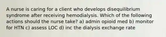 A nurse is caring for a client who develops disequilibrium syndrome after receiving hemodialysis. Which of the following actions should the nurse take? a) admin opioid med b) monitor for HTN c) assess LOC d) inc the dialysis exchange rate