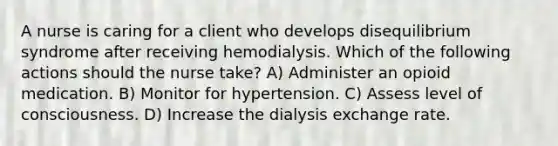 A nurse is caring for a client who develops disequilibrium syndrome after receiving hemodialysis. Which of the following actions should the nurse take? A) Administer an opioid medication. B) Monitor for hypertension. C) Assess level of consciousness. D) Increase the dialysis exchange rate.