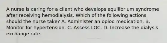 A nurse is caring for a client who develops equilibrium syndrome after receiving hemodialysis. Which of the following actions should the nurse take? A. Administer an opiod medication. B. Monitor for hypertension. C. Assess LOC. D. Increase the dialysis exchange rate.