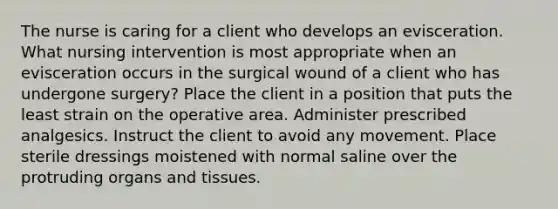 The nurse is caring for a client who develops an evisceration. What nursing intervention is most appropriate when an evisceration occurs in the surgical wound of a client who has undergone surgery? Place the client in a position that puts the least strain on the operative area. Administer prescribed analgesics. Instruct the client to avoid any movement. Place sterile dressings moistened with normal saline over the protruding organs and tissues.