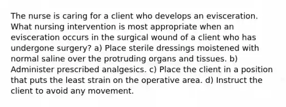 The nurse is caring for a client who develops an evisceration. What nursing intervention is most appropriate when an evisceration occurs in the surgical wound of a client who has undergone surgery? a) Place sterile dressings moistened with normal saline over the protruding organs and tissues. b) Administer prescribed analgesics. c) Place the client in a position that puts the least strain on the operative area. d) Instruct the client to avoid any movement.