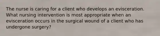 The nurse is caring for a client who develops an evisceration. What nursing intervention is most appropriate when an evisceration occurs in the surgical wound of a client who has undergone surgery?