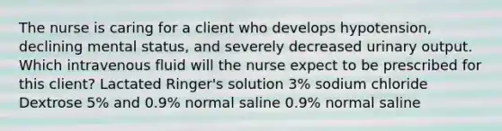 The nurse is caring for a client who develops hypotension, declining mental status, and severely decreased urinary output. Which intravenous fluid will the nurse expect to be prescribed for this client? Lactated Ringer's solution 3% sodium chloride Dextrose 5% and 0.9% normal saline 0.9% normal saline