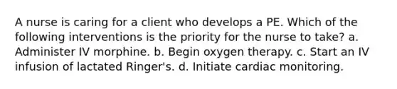 A nurse is caring for a client who develops a PE. Which of the following interventions is the priority for the nurse to take? a. Administer IV morphine. b. Begin oxygen therapy. c. Start an IV infusion of lactated Ringer's. d. Initiate cardiac monitoring.