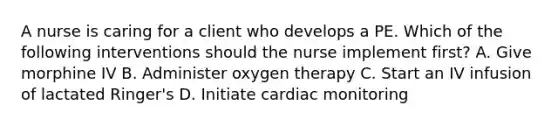 A nurse is caring for a client who develops a PE. Which of the following interventions should the nurse implement first? A. Give morphine IV B. Administer oxygen therapy C. Start an IV infusion of lactated Ringer's D. Initiate cardiac monitoring