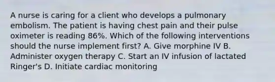 A nurse is caring for a client who develops a pulmonary embolism. The patient is having chest pain and their pulse oximeter is reading 86%. Which of the following interventions should the nurse implement first? A. Give morphine IV B. Administer oxygen therapy C. Start an IV infusion of lactated Ringer's D. Initiate cardiac monitoring