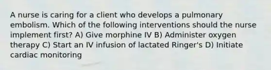 A nurse is caring for a client who develops a pulmonary embolism. Which of the following interventions should the nurse implement first? A) Give morphine IV B) Administer oxygen therapy C) Start an IV infusion of lactated Ringer's D) Initiate cardiac monitoring