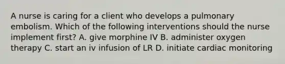 A nurse is caring for a client who develops a pulmonary embolism. Which of the following interventions should the nurse implement first? A. give morphine IV B. administer oxygen therapy C. start an iv infusion of LR D. initiate cardiac monitoring