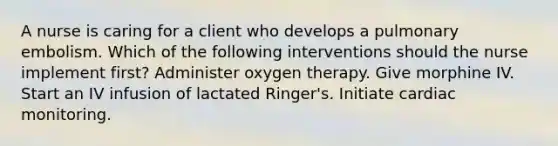 A nurse is caring for a client who develops a pulmonary embolism. Which of the following interventions should the nurse implement first? Administer oxygen therapy. Give morphine IV. Start an IV infusion of lactated Ringer's. Initiate cardiac monitoring.