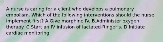 A nurse is caring for a client who develops a pulmonary embolism. Which of the following interventions should the nurse implement first? A.Give morphine IV. B.Administer oxygen therapy. C.Start an IV infusion of lactated Ringer's. D.Initiate cardiac monitoring.