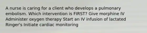 A nurse is caring for a client who develops a pulmonary embolism. Which intervention is FIRST? Give morphine IV Administer oxygen therapy Start an IV infusion of lactated Ringer's Initiate cardiac monitoring