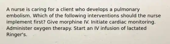 A nurse is caring for a client who develops a pulmonary embolism. Which of the following interventions should the nurse implement first? Give morphine IV. Initiate cardiac monitoring. Administer oxygen therapy. Start an IV infusion of lactated Ringer's.