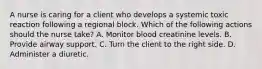 A nurse is caring for a client who develops a systemic toxic reaction following a regional block. Which of the following actions should the nurse take? A. Monitor blood creatinine levels. B. Provide airway support. C. Turn the client to the right side. D. Administer a diuretic.