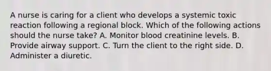 A nurse is caring for a client who develops a systemic toxic reaction following a regional block. Which of the following actions should the nurse take? A. Monitor blood creatinine levels. B. Provide airway support. C. Turn the client to the right side. D. Administer a diuretic.