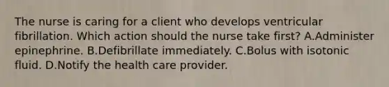 The nurse is caring for a client who develops ventricular fibrillation. Which action should the nurse take first? A.Administer epinephrine. B.Defibrillate immediately. C.Bolus with isotonic fluid. D.Notify the health care provider.