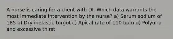 A nurse is caring for a client with DI. Which data warrants the most immediate intervention by the nurse? a) Serum sodium of 185 b) Dry inelastic turgot c) Apical rate of 110 bpm d) Polyuria and excessive thirst