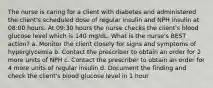 The nurse is caring for a client with diabetes and administered the client's scheduled dose of regular insulin and NPH insulin at 08:00 hours. At 09:30 hours the nurse checks the client's blood glucose level which is 140 mg/dL. What is the nurse's BEST action? a. Monitor the client closely for signs and symptoms of hyperglycemia b. Contact the prescriber to obtain an order for 2 more units of NPH c. Contact the prescriber to obtain an order for 4 more units of regular insulin d. Document the finding and check the client's blood glucose level in 1 hour