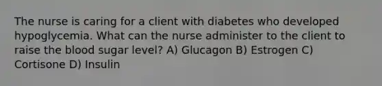 The nurse is caring for a client with diabetes who developed hypoglycemia. What can the nurse administer to the client to raise the blood sugar level? A) Glucagon B) Estrogen C) Cortisone D) Insulin