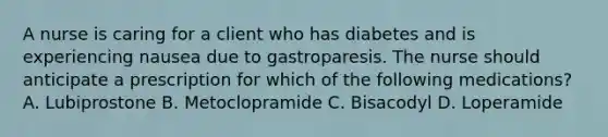 A nurse is caring for a client who has diabetes and is experiencing nausea due to gastroparesis. The nurse should anticipate a prescription for which of the following medications? A. Lubiprostone B. Metoclopramide C. Bisacodyl D. Loperamide