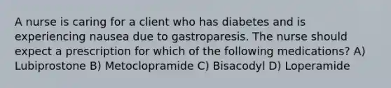 A nurse is caring for a client who has diabetes and is experiencing nausea due to gastroparesis. The nurse should expect a prescription for which of the following medications? A) Lubiprostone B) Metoclopramide C) Bisacodyl D) Loperamide