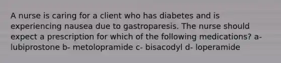 A nurse is caring for a client who has diabetes and is experiencing nausea due to gastroparesis. The nurse should expect a prescription for which of the following medications? a- lubiprostone b- metolopramide c- bisacodyl d- loperamide