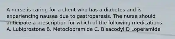 A nurse is caring for a client who has a diabetes and is experiencing nausea due to gastroparesis. The nurse should anticipate a prescription for which of the following medications. A. Lubiprostone B. Metoclopramide C. Bisacodyl D Loperamide