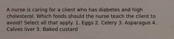 A nurse is caring for a client who has diabetes and high cholesterol. Which foods should the nurse teach the client to avoid? Select all that apply. 1. Eggs 2. Celery 3. Asparagus 4. Calves liver 5. Baked custard