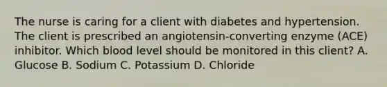 The nurse is caring for a client with diabetes and hypertension. The client is prescribed an​ angiotensin-converting enzyme​ (ACE) inhibitor. Which blood level should be monitored in this​ client? A. Glucose B. Sodium C. Potassium D. Chloride