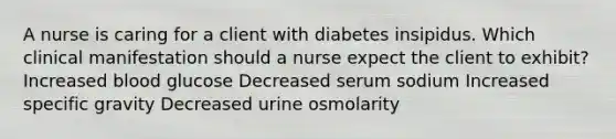 A nurse is caring for a client with diabetes insipidus. Which clinical manifestation should a nurse expect the client to exhibit? Increased blood glucose Decreased serum sodium Increased specific gravity Decreased urine osmolarity