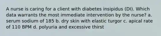 A nurse is caring for a client with diabetes insipidus (DI). Which data warrants the most immediate intervention by the nurse? a. serum sodium of 185 b. dry skin with elastic turgor c. apical rate of 110 BPM d. polyuria and excessive thirst