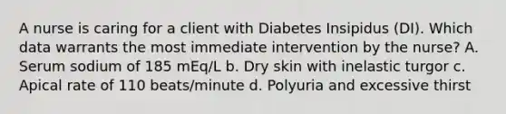 A nurse is caring for a client with Diabetes Insipidus (DI). Which data warrants the most immediate intervention by the nurse? A. Serum sodium of 185 mEq/L b. Dry skin with inelastic turgor c. Apical rate of 110 beats/minute d. Polyuria and excessive thirst