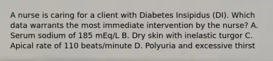 A nurse is caring for a client with Diabetes Insipidus (DI). Which data warrants the most immediate intervention by the nurse? A. Serum sodium of 185 mEq/L B. Dry skin with inelastic turgor C. Apical rate of 110 beats/minute D. Polyuria and excessive thirst