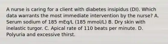 A nurse is caring for a client with diabetes insipidus (DI). Which data warrants the most immediate intervention by the nurse? A. Serum sodium of 185 mEq/L (185 mmol/L) B. Dry skin with inelastic turgor. C. Apical rate of 110 beats per minute. D. Polyuria and excessive thirst.